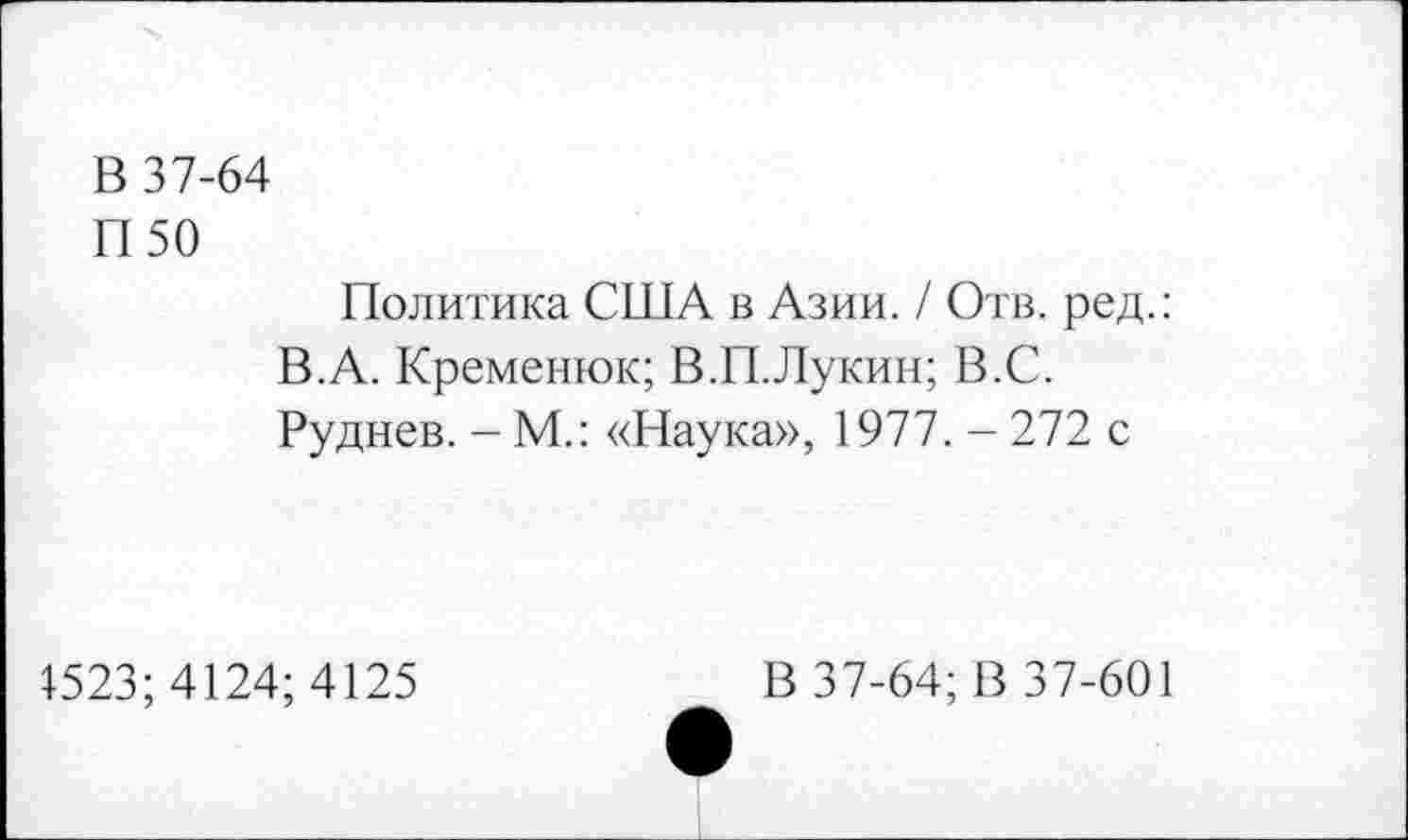 ﻿В 37-64
П50
Политика США в Азии. / Отв. ред.: В.А. Кременюк; В.П.Лукин; В.С. Руднев. - М.: «Наука», 1977. - 272 с
1523; 4124; 4125
В 37-64; В 37-601